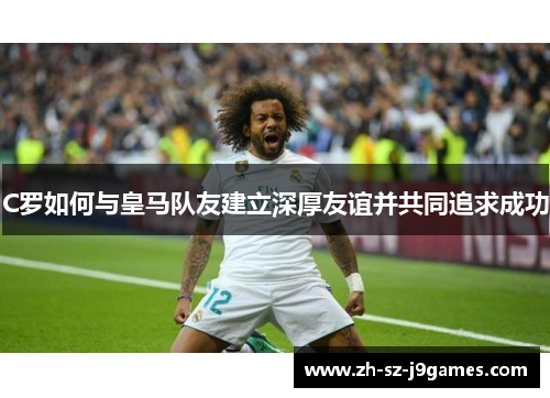 C罗如何与皇马队友建立深厚友谊并共同追求成功