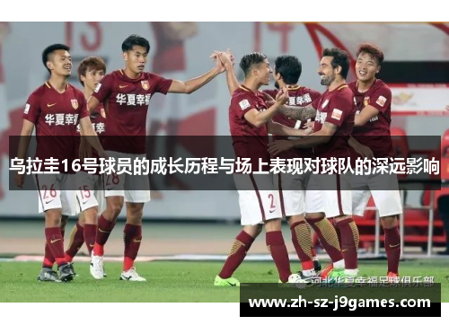 乌拉圭16号球员的成长历程与场上表现对球队的深远影响 乌拉圭16号球员的成长历程与场上表现对球队的深远影响