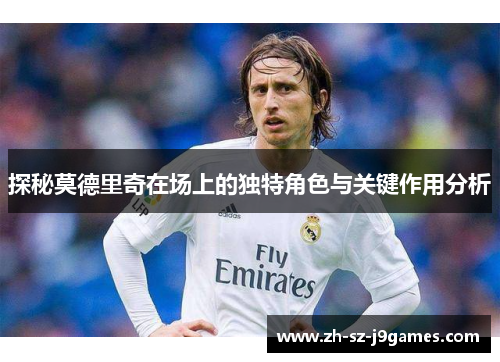 探秘莫德里奇在场上的独特角色与关键作用分析