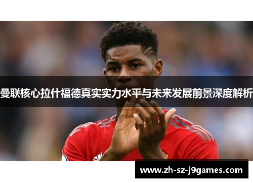 曼联核心拉什福德真实实力水平与未来发展前景深度解析