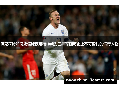 贝克汉姆如何凭借球技与精神成为三狮军团历史上不可替代的传奇人物