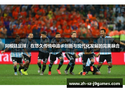 阿根廷足球：在悠久传统中追求创新与现代化发展的完美融合