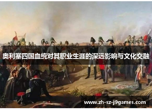 奥利塞四国血统对其职业生涯的深远影响与文化交融 奥利塞四国血统对其职业生涯的深远影响与文化交融