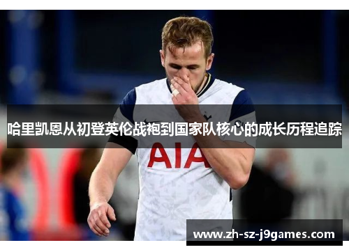 哈里凯恩从初登英伦战袍到国家队核心的成长历程追踪 哈里凯恩从初登英伦战袍到国家队核心的成长历程追踪