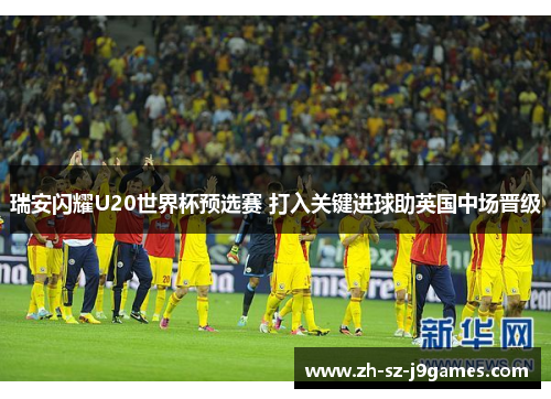 瑞安闪耀U20世界杯预选赛 打入关键进球助英国中场晋级