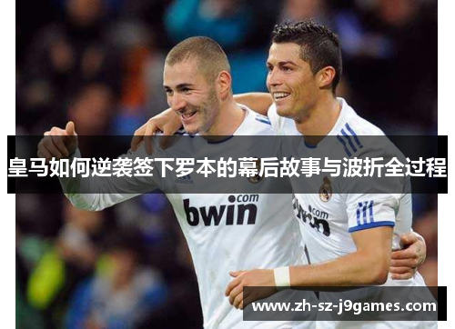 皇马如何逆袭签下罗本的幕后故事与波折全过程 皇马如何逆袭签下罗本的幕后故事与波折全过程