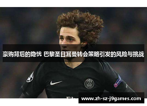 豪购背后的隐忧 巴黎圣日耳曼转会策略引发的风险与挑战