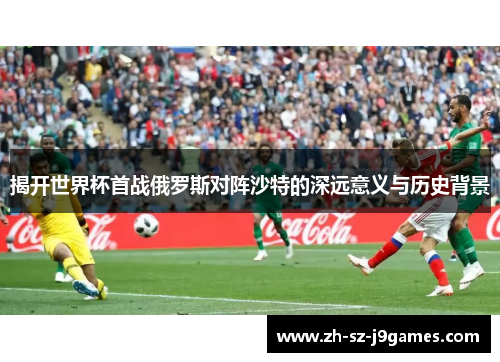 揭开世界杯首战俄罗斯对阵沙特的深远意义与历史背景