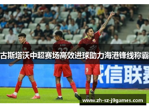 古斯塔沃中超赛场高效进球助力海港锋线称霸 古斯塔沃中超赛场高效进球助力海港锋线称霸