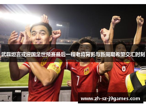 武磊坦言或迎国足世预赛最后一程老将背影与新周期希望交汇时刻